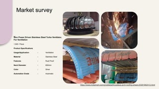 Market survey
https://www.indiamart.com/proddetail/trussless-arch-roofing-sheet-25381682412.html
Non Power Driven Stainless Steel Turbo Ventilator,
For Ventilation
1,500 / Piece
Product Specifications
Usage/Application : Ventilation
Material : Stainless Steel
Features : Rust Proof
Neck Diameter : 600mm
Color : Silver
Automation Grade : Automatic
 