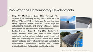 Post-War and Contemporary Developments
● Single-Ply Membranes (Late 20th Century): The
introduction of single-ply roofing membranes such as
EPDM, TPO, and PVC revolutionized flat and low-slope
roofing systems. These materials offered improved
waterproofing, flexibility, and energy efficiency, making
them popular for commercial and industrial buildings.
● Sustainable and Green Roofing (21st Century): In
recent decades, there has been a shift towards
sustainable roofing options, including green roofs, cool
roofs, and solar-integrated systems. These technologies
not only enhance energy efficiency but also contribute to
environmental sustainability, aligning with modern
architectural trends that prioritize eco-friendly design.
A Look Back in Time at the Rise of the Roofing Industry | Architect Magazine
 
