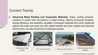 Current Trends
● Advanced Metal Roofing and Composite Materials: Today, roofing products
continue to evolve with innovations in metal roofing, offering enhanced durability,
energy efficiency, and aesthetic versatility. Composite materials that mimic traditional
options like slate and wood, but with added benefits like lower weight and improved
performance, are also becoming increasingly popular.
Galvalume metal
sheets
Fibre cement sheets Titanium-Zinc Roofing
Standing Seam Metal
Roofing
A Look Back in Time at the Rise of the Roofing Industry | Architect Magazine
 