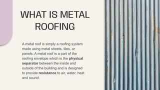 WHAT IS METAL
ROOFING
A metal roof is simply a roofing system
made using metal sheets, tiles, or
panels. A metal roof is a part of the
roofing envelope which is the physical
separator between the inside and
outside of the building and is designed
to provide resistance to air, water, heat
and sound.
 