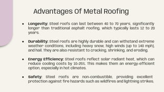 ● Longevity: Steel roofs can last between 40 to 70 years, signiﬁcantly
longer than traditional asphalt rooﬁng, which typically lasts 12 to 20
years.
● Durability: Steel roofs are highly durable and can withstand extreme
weather conditions, including heavy snow, high winds (up to 140 mph),
and hail. They are also resistant to cracking, shrinking, and eroding.
● Energy Efficiency: Steel roofs reﬂect solar radiant heat, which can
reduce cooling costs by 10-25%. This makes them an energy-efficient
option, especially in hot climates.
● Safety: Steel roofs are non-combustible, providing excellent
protection against ﬁre hazards such as wildﬁres and lightning strikes.
Advantages Of Metal Rooﬁng
 