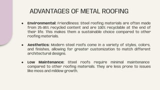ADVANTAGES OF METAL ROOFING
● Environmental: Friendliness: Steel rooﬁng materials are often made
from 25-95% recycled content and are 100% recyclable at the end of
their life. This makes them a sustainable choice compared to other
rooﬁng materials.
● Aesthetics: Modern steel roofs come in a variety of styles, colors,
and ﬁnishes, allowing for greater customization to match different
architectural designs.
● Low Maintenance: Steel roofs require minimal maintenance
compared to other rooﬁng materials. They are less prone to issues
like moss and mildew growth.
 