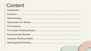 Content
Introduction……………………………………………………………………….
Evolution………………………………………………………………………….
Metal Roofing…………………………………………………………………….
Galvanized Iron Sheets…………………………………………………………
PVC Roofing……………………………………………………………………..
Pre-Coated Roofing Sheets……………………………………………………
Polycarbonate Roofing…………………………………………………………
Asbestos Roofing Sheets………………………………………………………
Self-Supported Roofing…………………………………………………………
 