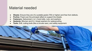 Material needed
● Sheets: Ensure they are of a suitable grade (750 or higher) and free from defects.
● Purlins: Fixed over the principal rafters to support the sheets.
● Fasteners: Galvanized J or L hook bolts, nuts, and washers.
● Sealants: Bitumen and G.I. limpet washers for waterproofing.
● Tools: Drill, cutting tools (like a circular saw), and safety equipment.
 