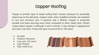 Copper Rooﬁng
Copper is another type of metal roofing that’s chosen because it’s practically
impervious to the elements. Copper roofs, when installed correctly, are resistant
to rust and corrosion and, in general, last a lifetime. Copper is extremely
durable and looks stunning even when compared to other metal roofs. What’s
unique about copper is although it won’t corrode, it can change in appearance
and color over time. It have life span of around 60 to 100 years
● Durable
● Weather Resistant
● Last upto 100 years
● Light Weight
● High Initial Cost
 