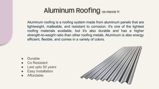 Aluminum Rooﬁng (10-24)x3.61 ft
Aluminum roofing is a roofing system made from aluminum panels that are
lightweight, malleable, and resistant to corrosion. It's one of the lightest
roofing materials available, but it's also durable and has a higher
strength-to-weight ratio than other roofing metals. Aluminum is also energy
efficient, flexible, and comes in a variety of colors.
● Durable
● Co Resistant
● Last upto 50 years
● Easy Installation
● Affordable
 