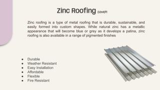 Zinc Rooﬁng (12x4)ft
Zinc roofing is a type of metal roofing that is durable, sustainable, and
easily formed into custom shapes. While natural zinc has a metallic
appearance that will become blue or grey as it develops a patina, zinc
roofing is also available in a range of pigmented finishes
● Durable
● Weather Resistant
● Easy Installation
● Affordable
● Flexible
● Fire Resistant
 