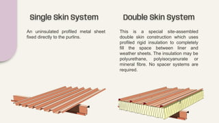 Single Skin System
An uninsulated profiled metal sheet
fixed directly to the purlins.
Double Skin System
This is a special site-assembled
double skin construction which uses
profiled rigid insulation to completely
fill the space between liner and
weather sheets. The insulation may be
polyurethane, polyisocyanurate or
mineral fibre. No spacer systems are
required.
 