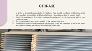 STORAGE
● In order to protect the panels from moisture, they should be stored inside in an area
with constant temperature and humidity levels—a garage or shed is usually ideal.
● Keep the panels away from direct outdoor elements such as rain and snow, as this can
cause damage
● Sun exposure can also fade the color of the panels over time
● Stacking multiple roofing panels on top of each other it's important to separate them
with planks of wood for stability and leverage protection
 