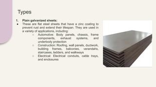 Types
1. Plain galvanized sheets:
● These are flat steel sheets that have a zinc coating to
prevent rust and extend their lifespan. They are used in
a variety of applications, including:
○ Automotive: Body panels, chassis, frame
components, exhaust systems, and
underbody protection
○ Construction: Roofing, wall panels, ductwork,
building frames, balconies, verandahs,
staircases, ladders, and walkways
○ Electrical: Electrical conduits, cable trays,
and enclosures
 