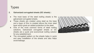 Types
2. Galvanized corrugated sheets (GC sheets) :
● The most basic of the steel roofing sheets is the
galvanized corrugated sheets.
● These sheets are created using steel as the base
and a layer of Zinc is created above the inner steel
layer which gives an added protection to the steel.
● One of the most common forms of steel roofing
solutions, Galvanized corrugated sheets or GC
sheets are a quick and economical roofing solution
for any establishment.
● The corrugated pattern on the sheets helps in quick
and easy installation of the sheets and also helps
avoid leakage.
 