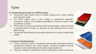 Types
2. Pre-painted galvanized iron (PPGI) sheets:
● Pre-painted steel sheets have a metallic coating and a paint coating
over the base metal.
● The PPGI sheets have a Zinc coated or galvanized substrate,
conversion coating, and suitable combinations of primer & paint coats
on both the surfaces.
● PPGI refers to factory pre-painted steel roofing sheets, where the steel
is painted before forming, as opposed to post painting which occurs
after forming.
● Pre-painted steel sheets are generally referred to as colour coated steel
sheets.
3. Sandwich Roofing Sheets:
● These consist of a layer of insulating material (like polyurethane foam)
sandwiched between two metal sheets, providing excellent thermal
insulation while maintaining the benefits of galvanized iron.
● They are suitable for applications where temperature control is essential
 