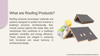 What are Roofing Products?
Roofing products encompass materials and
systems designed to protect and enhance a
building's structure. Architecturally, they
include various options like metal, tiles, and
membranes that contribute to a building's
aesthetic, durability, and energy efficiency.
These products are integral in achieving
both functional and visual harmony in
architectural design.
64 Types of Roofing • Complete List of Roofing Materials (roofonline.com)
 