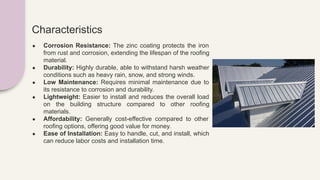 Characteristics
● Corrosion Resistance: The zinc coating protects the iron
from rust and corrosion, extending the lifespan of the roofing
material.
● Durability: Highly durable, able to withstand harsh weather
conditions such as heavy rain, snow, and strong winds.
● Low Maintenance: Requires minimal maintenance due to
its resistance to corrosion and durability.
● Lightweight: Easier to install and reduces the overall load
on the building structure compared to other roofing
materials.
● Affordability: Generally cost-effective compared to other
roofing options, offering good value for money.
● Ease of Installation: Easy to handle, cut, and install, which
can reduce labor costs and installation time.
 