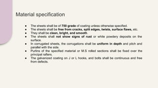 Material specification
● The sheets shall be of 750 grade of coating unless otherwise specified.
● The sheets shall be free from cracks, split edges, twists, surface flaws, etc.
● They shall be clean, bright, and smooth.
● The sheets shall not show signs of rust or white powdery deposits on the
surface.
● In corrugated sheets, the corrugations shall be uniform in depth and pitch and
parallel with the side.
● Purlins of the specified material or M.S rolled sections shall be fixed over the
principal rafters.
● The galvanized coating on J or L hooks, and bolts shall be continuous and free
from defects.
 