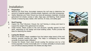 Installation
1. Preparation
● Measure the Roof Area: Accurately measure the roof area to determine the
amount of material needed, including sheets, fasteners, and other accessories.
● Gather Materials and Tools: Ensure you have all necessary materials, including
galvanized iron sheets, screws or nails, ridge caps, and flashing. Tools needed
include a measuring tape, ladder, drill, hammer, tin snips, and safety gear.
2. Roof Framing
● Inspect the Roof Structure: Ensure the roof framing is strong and level to
support the weight of the galvanized iron sheets.
● Install Purlins: Attach purlins to the roof structure, typically spaced 2-4 feet
apart, depending on the design and local building codes. Purlins provide the
base for attaching the sheets.
3. Laying the Sheets
● Start at the Bottom: Begin installation from the bottom edge (eave) of the roof,
working upwards towards the ridge. This helps in overlapping the sheets
correctly to prevent water infiltration.
● Overlap the Sheets: Each sheet should overlap the previous one by a few
inches (typically 6 inches horizontally and 1-2 inches vertically) to ensure water
runs off without seeping between the sheets and align them.
 