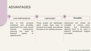 ADVANTAGES
Due to their corrosion
resistance and durability,
galvanized iron roofs require
minimal maintenance,
reducing the need for
frequent repairs or
replacements.
Low maintenance
1
These sheets are lightweight,
which makes them easy to
transport and install, and reduces
the load on the building structure.
Lightweight
2
Galvanized iron sheets are
available in various sizes,
shapes, and thicknesses,
allowing them to be used in
different architectural designs
and styles.
Versatility
3
https://rooflux.com/pvc-roofing-11-significant-benefits/
 