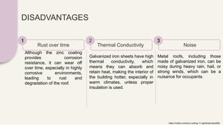 DISADVANTAGES
Although the zinc coating
provides corrosion
resistance, it can wear off
over time, especially in highly
corrosive environments,
leading to rust and
degradation of the roof.
Rust over time
1
Galvanized iron sheets have high
thermal conductivity, which
means they can absorb and
retain heat, making the interior of
the building hotter, especially in
warm climates, unless proper
insulation is used.
Thermal Conductivity
2
Metal roofs, including those
made of galvanized iron, can be
noisy during heavy rain, hail, or
strong winds, which can be a
nuisance for occupants.
Noise
3
https://rooflux.com/pvc-roofing-11-significant-benefits/
 