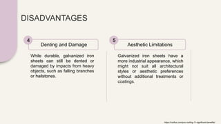 DISADVANTAGES
While durable, galvanized iron
sheets can still be dented or
damaged by impacts from heavy
objects, such as falling branches
or hailstones.
Denting and Damage
4
Galvanized iron sheets have a
more industrial appearance, which
might not suit all architectural
styles or aesthetic preferences
without additional treatments or
coatings.
Aesthetic Limitations
5
https://rooflux.com/pvc-roofing-11-significant-benefits/
 