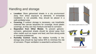 Handling and storage
● Location: Store galvanized sheets in a dry environment
away from direct exposure to elements. If immediate
installation is not possible, they should be placed in a
well-ventilated area.
● Covering: If outdoor storage is necessary, use breathable
materials like canvas tarpaulins for coverage. Avoid plastic
coverings, as they can trap moisture and lead to corrosion.
● Separation from Other Metals: To prevent galvanic
corrosion, galvanized sheets should be stored away from
other metals such as copper and lead, and from strong acids
or corrosive substances.
● Humidity Control: Ideally, the relative humidity in the
storage area should be kept below 60% to minimize the risk
of corrosion. Proper ventilation is essential to achieve this.
 