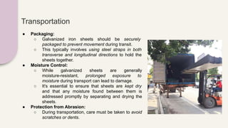 Transportation
● Packaging:
○ Galvanized iron sheets should be securely
packaged to prevent movement during transit.
○ This typically involves using steel straps in both
transverse and longitudinal directions to hold the
sheets together.
● Moisture Control:
○ While galvanized sheets are generally
moisture-resistant, prolonged exposure to
moisture during transport can lead to damage.
○ It's essential to ensure that sheets are kept dry
and that any moisture found between them is
addressed promptly by separating and drying the
sheets.
● Protection from Abrasion:
○ During transportation, care must be taken to avoid
scratches or dents.
 