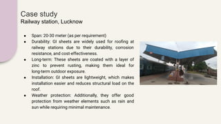 Case study
Railway station, Lucknow
● Span: 20-30 meter (as per requirement)
● Durability: GI sheets are widely used for rooﬁng at
railway stations due to their durability, corrosion
resistance, and cost-effectiveness.
● Long-term: These sheets are coated with a layer of
zinc to prevent rusting, making them ideal for
long-term outdoor exposure.
● Installation: GI sheets are lightweight, which makes
installation easier and reduces structural load on the
roof.
● Weather protection: Additionally, they offer good
protection from weather elements such as rain and
sun while requiring minimal maintenance.
 