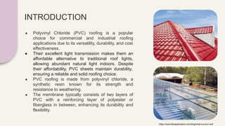 INTRODUCTION
● Polyvinyl Chloride (PVC) roofing is a popular
choice for commercial and industrial roofing
applications due to its versatility, durability, and cost
effectiveness.
● Their excellent light transmission makes them an
affordable alternative to traditional roof lights,
allowing abundant natural light indoors. Despite
their affordability, PVC sheets maintain durability,
ensuring a reliable and solid roofing choice.
● PVC roofing is made from polyvinyl chloride, a
synthetic resin known for its strength and
resistance to weathering.
● The membrane typically consists of two layers of
PVC with a reinforcing layer of polyester or
fiberglass in between, enhancing its durability and
flexibility.
https://www.titanapplicators.com/blog/what-is-a-pvc-roof
 