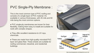 PVC Single-Ply Membrane :
This is the most common type of PVC roofing and
consists of a single layer of PVC material. It's
available in various thicknesses, with 45 mils and 60
mils being the most common options.
● PVC single-ply membranes are known for their
flexibility, making them easy to install and suitable for
roofs with complex shapes.
● They offer excellent resistance to UV rays,
chemicals.
● These are made from high-quality microbial PVC
layer and glass fiber. These sheets are suitable for
roofing commercial, industrial, and residential
buildings
https://www.titanapplicators.com/blog/what-is-a-pvc-roof
 