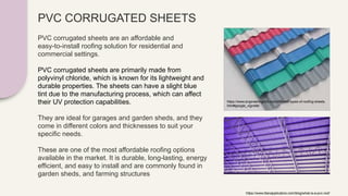 PVC CORRUGATED SHEETS
PVC corrugated sheets are an affordable and
easy-to-install roofing solution for residential and
commercial settings.
PVC corrugated sheets are primarily made from
polyvinyl chloride, which is known for its lightweight and
durable properties. The sheets can have a slight blue
tint due to the manufacturing process, which can affect
their UV protection capabilities.
They are ideal for garages and garden sheds, and they
come in different colors and thicknesses to suit your
specific needs.
These are one of the most affordable roofing options
available in the market. It is durable, long-lasting, energy
efficient, and easy to install and are commonly found in
garden sheds, and farming structures
https://www.titanapplicators.com/blog/what-is-a-pvc-roof
https://www.engineeringcivil.com/different-types-of-roofing-sheets.
html#google_vignette
 