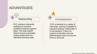 ADVANTAGES
PVC roofing is inherently
waterproof, providing
excellent protection against
leaks. The heat-welded
seams ensure a seamless
roofing system that can
withstand ponding water.
Waterproofing
4
PVC is resistant to a variety of
chemicals, making it suitable for
industrial settings. Additionally, it
is fire-resistant; it does not
support combustion and can
self-extinguish when the source
of fire is removed.
Fire Resistance
5
https://rooflux.com/pvc-roofing-11-significant-benefits/
 