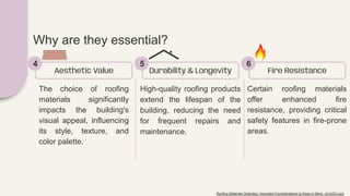 The choice of roofing
materials significantly
impacts the building's
visual appeal, influencing
its style, texture, and
color palette.
Aesthetic Value
4
High-quality roofing products
extend the lifespan of the
building, reducing the need
for frequent repairs and
maintenance.
Durability & Longevity
5
Certain roofing materials
offer enhanced fire
resistance, providing critical
safety features in fire-prone
areas.
Fire Resistance
6
Why are they essential?
Roofing Materials Selection: Important Considerations to Keep in Mind - Arch2O.com
 
