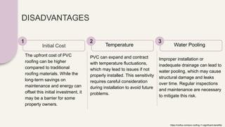 DISADVANTAGES
The upfront cost of PVC
roofing can be higher
compared to traditional
roofing materials. While the
long-term savings on
maintenance and energy can
offset this initial investment, it
may be a barrier for some
property owners.
Initial Cost
1
PVC can expand and contract
with temperature fluctuations,
which may lead to issues if not
properly installed. This sensitivity
requires careful consideration
during installation to avoid future
problems.
Temperature
2
Improper installation or
inadequate drainage can lead to
water pooling, which may cause
structural damage and leaks
over time. Regular inspections
and maintenance are necessary
to mitigate this risk.
Water Pooling
3
https://rooflux.com/pvc-roofing-11-significant-benefits/
 