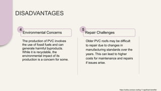 DISADVANTAGES
The production of PVC involves
the use of fossil fuels and can
generate harmful byproducts.
While it is recyclable, the
environmental impact of its
production is a concern for some.
Environmental Concerns
4
Older PVC roofs may be difficult
to repair due to changes in
manufacturing standards over the
years. This can lead to higher
costs for maintenance and repairs
if issues arise.
Repair Challenges
5
https://rooflux.com/pvc-roofing-11-significant-benefits/
 