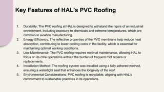 Key Features of HAL's PVC Roofing
1. Durability: The PVC roofing at HAL is designed to withstand the rigors of an industrial
environment, including exposure to chemicals and extreme temperatures, which are
common in aviation manufacturing.
2. Energy Efficiency: The reflective properties of the PVC membrane help reduce heat
absorption, contributing to lower cooling costs in the facility, which is essential for
maintaining optimal working conditions.
3. Low Maintenance: The PVC roofing requires minimal maintenance, allowing HAL to
focus on its core operations without the burden of frequent roof repairs or
replacements.
4. Installation Method: The roofing system was installed using a fully adhered method,
ensuring a watertight seal that enhances the longevity of the roof.
5. Environmental Considerations: PVC roofing is recyclable, aligning with HAL's
commitment to sustainable practices in its operations.
 
