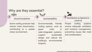 Some roofing products help
reduce noise transmission,
contributing to a quieter
indoor environment.
Sound Insulation
7
Environmentally friendly
roofing options, such as
green roofs or
solar-integrated systems,
support sustainable
design and reduce the
building’s environmental
footprint.
Sustainability
8
Proper roofing systems
ensure adequate ventilation
and moisture management,
preventing issues like mold
and condensation.
Ventilation & Moisture
control
9
Why are they essential?
Roofing Materials Selection: Important Considerations to Keep in Mind - Arch2O.com
 