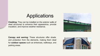 Applications
Cladding: They can be installed on the exterior walls of
steel structures to enhance their appearance, provide
insulation, and improve weather resistance.
Canopy and awning: These structures offer shade
and protection from the elements, making them ideal
for outdoor spaces such as entrances, walkways, and
parking areas.
 