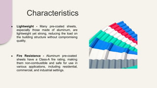 Characteristics
● Lightweight - Many pre-coated sheets,
especially those made of aluminum, are
lightweight yet strong, reducing the load on
the building structure without compromising
quality.
● Fire Resistance - Aluminum pre-coated
sheets have a Class-A fire rating, making
them non-combustible and safe for use in
various applications, including residential,
commercial, and industrial settings.
 