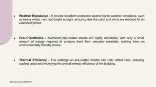 ● Weather Resistance - It provide excellent protection against harsh weather conditions, such
as heavy winds, rain, and bright sunlight, ensuring that the color and shine are retained for an
extended period.
● Eco-Friendliness - Aluminum pre-coated sheets are highly recyclable, with only a small
amount of energy required to produce them from recycled materials, making them an
environmentally friendly choice.
● Thermal Efficiency - The coatings on pre-coated sheets can help reflect heat, reducing
cooling costs and improving the overall energy efficiency of the building.
https://www.jswcoatedsteel.in
 
