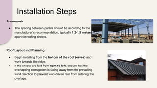 Installation Steps
Framework
● The spacing between purlins should be according to the
manufacturer’s recommendation, typically 1.2-1.5 meters
apart for roofing sheets.
Roof Layout and Planning
● Begin installing from the bottom of the roof (eaves) and
work towards the ridge.
● If the sheets are laid from right to left, ensure that the
overlapping corrugation is facing away from the prevailing
wind direction to prevent wind-driven rain from entering the
overlaps.
 