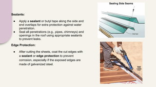 Sealants:
● Apply a sealant or butyl tape along the side and
end overlaps for extra protection against water
penetration.
● Seal all penetrations (e.g., pipes, chimneys) and
openings in the roof using appropriate sealants
to prevent leaks.
Edge Protection:
● After cutting the sheets, coat the cut edges with
a sealant or edge protection to prevent
corrosion, especially if the exposed edges are
made of galvanized steel.
 