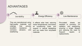 ADVANTAGES
They are manufactured using
high-quality materials and
coatings that provide
excellent resistance to
corrosion, abrasion, and
weathering.
Durability
1
It reflects solar heat, reducing
indoor temperatures, and lowers
air conditioning costs. and
support in natural daylighting
and are made from recyclable
materials
Energy Efficiency
2
Pre-coated sheets are
resistant to corrosion, UV
radiation, and weathering,
ensuring a longer lifespan
and reducing the need for
frequent repairs or
replacements.
Low Maintenance
3
 