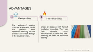 ADVANTAGES
The waterproof coating
provides a seamless barrier
that prevents water
infiltration, reducing the risk
of leaks and water damage
to the structure below.
Waterproofing
4
sheets are designed with thermal
insulation properties. They can
help regulate indoor
temperatures by reflecting heat,
reducing the need for excessive
cooling
Fire Resistance
5
https://medium.com/jsw-everglow/technical-specifications.aspx
 