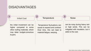 DISADVANTAGES
the initial investment can be
higher compared to some
other roofing materials, which
may deter budget-conscious
buyers.
Initial Cost
1
Temperature fluctuations can
cause to expand and contract.
Over time, this can lead to
material fatigue, warping,
Temperature
2
can be noisy during heavy rain
or high winds. This can be
mitigated with insulation, but it
adds to the cost.
Noise
3
https://rooflux.com/pvc-roofing-11-significant-benefits/
 