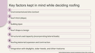 Key factors kept in mind while deciding roofing
Environmental and Site Context
1
Roof Pitch (Slope)
2
Building Span
3
Roof Shape & Design
4
Structural Load Capacity (incorporating lateral loads)
5
Rooﬁng Material Expansion and Contraction
6
Integration with Skylights, Solar Panels, and Other Features
7
Roofing Materials Selection: Important Considerations to Keep in Mind - Arch2O.com
 