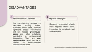 DISADVANTAGES
The manufacturing process for
pre-coated roofing sheets,
especially metal ones, involves
significant energy consumption
and can release greenhouse
gases and other pollutants,
contributing to environmental
degradation. They are non
biodegradable, which can be a
concern for environmentally
conscious consumers.
Environmental Concerns
4
Repairing pre-coated sheets
often requires skilled labor,
increasing the complexity and
cost of repairs.
Repair Challenges
5
https://sterlingroofinggroup.com/4-different-types-of-roofing-sheets-pros-and-cons
 