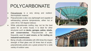 POLYCARBONATE
● Polycarbonate is a very strong and resilient
thermoplastic material.
● Polycarbonate is also very lightweight and capable of
withstanding extreme temperatures, either hot or
cold (-40 to 120 degree Celsius)
● While polycarbonate roofing may not be the best
option for an entire house; it is ideal for other
structures such as decks, garages, patios, sheds,
and conservatories. Polycarbonate is also
frequently used for pool covers, or for roofing on
industrial warehouses.
● Being virtually unbreakable with 250 times the impact
strength of float glass and 30 times that of acrylic,
polycarbonate panels are a great product for a wide
variety of outdoor uses.
 
