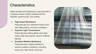 Characteristics
Highly durable and shatterproof, polycarbonate is
a popular modern roofing material used for
skylights, greenhouses, and roofing.
● High Impact Resistance
Polycarbonate can withstand impact from
hail, falling debris, and even vandalism.
● Superior Light Transmission
Polycarbonate roofing allows more light
inside while reducing the need for artificial
lighting.
● Excellent Weather Resistance
Polycarbonate is highly resistant to
extreme weather conditions, including
heavy rain, high winds, and snow.
 