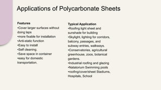Applications of Polycarbonate Sheets
Features
•Cover larger surfaces without
doing laps
•more fixable for installation
•Anti-static function
•Easy to install
•Self cleaning.
•Save space in container
•easy for domestic
transportation.
Typical Application
•Roofing light sheet and
sunshade for building
•Skylight, lighting for corridors,
balcony, passages, and
subway entries, walkways.
•Conservatories, agricultural
greenhouse, zoos, botanical
gardens.
•Industrial roofing and glazing
•Natatorium Swimming pools
•roofing/cover/sheet Stadiums,
Hospitals, School
 