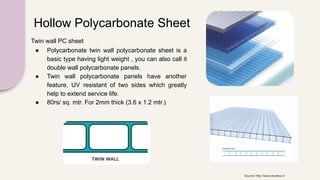 Hollow Polycarbonate Sheet
Twin wall PC sheet
● Polycarbonate twin wall polycarbonate sheet is a
basic type having light weight , you can also call it
double wall polycarbonate panels.
● Twin wall polycarbonate panels have another
feature, UV resistant of two sides which greatly
help to extend service life.
● 80rs/ sq. mtr. For 2mm thick (3.6 x 1.2 mtr.)
Source: http://www.skylites.in
 