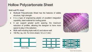 Hollow Polycarbonate Sheet
Multi wall PC sheet
● Multiwall Polycarbonate Sheet has the features of stable
structure, high strength.
● It is a type of engineering plastic of excellent integration
capability, ideal material for roofing panel.
● It can support greater purlin spacing, the maximum
reduction of profiles, allowing the designer to have more
space to play in the selection.
● Multi wall including triple wall,4,5 and above wall
● 150 Rs./ sq. mtr. For 4mm sheet ( 12 x 2.1 mtr.)
Source: http://www.skylites.in
 